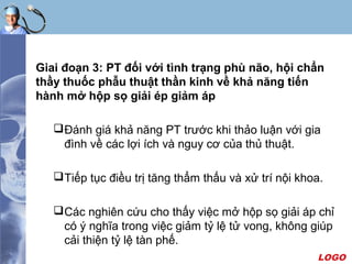 LOGO
Giai đoạn 3: PT đối với tình trạng phù não, hội chẩn
thầy thuốc phẫu thuật thần kinh về khả năng tiến
hành mở hộp sọ giải ép giảm áp
Đánh giá khả năng PT trước khi thảo luận với gia
đình về các lợi ích và nguy cơ của thủ thuật.
Tiếp tục điều trị tăng thẩm thấu và xử trí nội khoa.
Các nghiên cứu cho thấy việc mở hộp sọ giải áp chỉ
có ý nghĩa trong việc giảm tỷ lệ tử vong, không giúp
cải thiện tỷ lệ tàn phế.
 