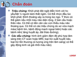 LOGO
Chẩn đoán
 Triệu chứng: Khởi phát đột ngột điển hình với hc
yếu/liệt ½ người kèm thất ngôn. Có thể nhức đầu lúc
khởi phát; thỉnh thoảng xảy ra trong lúc ngủ. Ý thức có
thể giảm nếu nhồi máu não diện rộng, 2 bán cầu hoặc
thân não. Có thể có tiền căn các cơn thiếu máu não
thoáng qua. Có thể có các triệu chứng do xơ vữa mạch
máu( bệnh tim, bệnh động mạch ngoại biên) hoặc các
bệnh nền( tăng huyết áp, đái tháo đường).
 Các dấu chứng: hình ảnh giảm đậm độ phù hợp lâm
sàng trên CT scan hoặc MRI, loại trừ xuất huyết não,
loại trừ tổn thương cũ tương ứng trên lâm sàng( có thể
gây động kinh và giả nhồi máu não).
 