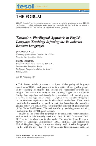THE FORUM
TESOL Quarterly invites commentary on current trends or practices in the TESOL
profession. It also welcomes responses to rebuttals to any articles or remarks
published here in The Forum or elsewhere in the Quarterly.
Towards a Plurilingual Approach in English
Language Teaching: Softening the Boundaries
Between Languages
JASONE CENOZ
University of the Basque Country, UPV/EHU
Donostia-San Sebastian, Spain
DURK GORTER
University of the Basque Country, UPV/EHU
Donostia-San Sebastian, Spain
Ikerbasque, Basque Foundation for Science
Bilbao, Spain
doi: 10.1002/tesq.121
& This forum article presents a critique of the policy of language
isolation in TESOL and proposes an innovative plurilingual approach
to the teaching of English that softens the boundaries between lan-
guages. First, the article looks at how teaching English as a second or
foreign language has traditionally been associated with teaching prac-
tices that encourage the isolation of English from the other languages
in the student’s repertoire and in the school curriculum. Then, some
proposals that consider the need to make the boundaries between lan-
guages softer are considered, including the concept of plurilingualism
of the Council of Europe. The article ends by providing some teaching
implications for TESOL professionals.
English is the dominant language of international communication,
and as such it is intensively used and taught in the European Union
(EU) as well as elsewhere in the world. The results of the European
Survey on Language Competences (ESLC) indicate that, outside the
United Kingdom, English is the most widely taught foreign language in
the EU with the exception of the Flemish and German communities of
TESOL QUARTERLY Vol. 47, No. 3, September 2013
© 2013 TESOL International Association
591
 
