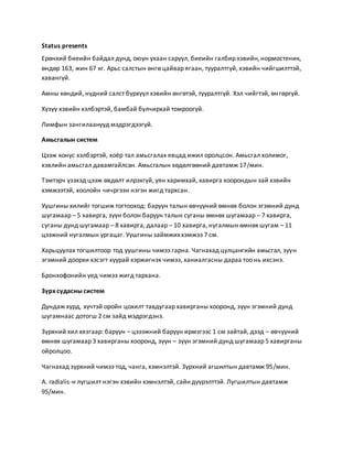 Status presents 
Ерөнхий биеийн байдал дунд, оюун ухаан саруул, биеийн галбир хэвийн, нормостеник, 
өндөр 163, жин 67 кг. Арьс салстын өнгө цайвар ягаан, тууралтгүй, хэвийн чийгшилттэй, 
хавангүй. 
Амны хөндий, нүдний салст бүрхүүл хэвийн өнгөтэй, тууралтгүй. Хэл чийгтэй, өн гөргүй. 
Хүзүү хэвийн хэлбэртэй, бамбай булчирхай томроогүй. 
Лимфын зангилаанууд мэдрэгдээгүй. 
Амьсгалын систем 
Цээж конус хэлбэртэй, хоёр тал амьсгалах явцад ижил оролцсон. Амьсгал холимог, 
хэвлийн амьсгал давамгайлсан. Амьсгалын хөдөлгөөний давтамж 17/мин. 
Тэмтэрч үзэхэд цээж өвдөлт илрэхгүй, уян харимхай, хавирга хоорондын зай хэвийн 
хэмжээтэй, хоолойн чичргээн нэгэн жигд тархсан. 
Уушгины хилийг тогшиж тогтооход: баруун талын өвчүүний өмнөх болон эгэмний дунд 
шугамаар – 5 хавирга, зүүн болон баруун талын суганы өмнөх шугамаар – 7 хавирга, 
суганы дунд шугамаар – 8 хавирга, далаар – 10 хавирга, нугалмын өмнөх шугам – 11 
цээжний нугалмын ургацаг. Уушгины займжих хэмжээ 7 см. 
Харьцуулах тогшилтоор тод уушгины чимээ гарна. Чагнахад цулцангийн амьсгал, зүүн 
эгэмний доорхи хэсэгт хуурай хэржигнэх чимээ, ханиалгасны дараа тоо нь ихсэнэ. 
Бронхофонийн үед чимээ жигд тархана. 
Зүрх судасны систем 
Дундаж хурд, хүчтэй оройн цохилт тавдугаар хавирганы хооронд, зүүн эгэмний дунд 
шугамнаас дотогш 2 см зайд мэдрэгдэнэ. 
Зүрхний хил хязгаар: баруун – цэээжний баруун ирмэгээс 1 см зайтай, дээд – өвчүүний 
өмнөх шугамаар 3 хавирганы хооронд, зүүн – зүүн эгэмний дунд шугамаар 5 хавирганы 
ойролцоо. 
Чагнахад зүрхний чимээ тод, чанга, хэмнэлтэй. Зүрхний агшилтын давтамж 95/мин. 
A. radialis-н лугшилт нэгэн хэвийн хэмнэлтэй, сайн дүүрэлттэй. Лугшилтын давтамж 
95/мин. 
 