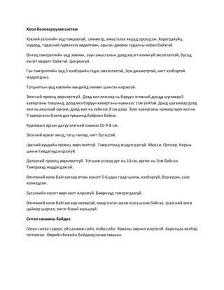 Хоол боловсруулах систем 
Хэвлий үзлэгийн үед томроогүй, симметр, амьсгалах явцад оролцсон. Харагдахуйц 
ходоод, гэдэсний гүрвэлзэх хөдөлгөөн, арьсан доорхи судасны илрэл байхгүй. 
Өнгөц тэмтрэлтийн үед зөөлөн, зүүн амьсгалын доод хэсэгт ялимгүй эмзэглэлтэй, бусад 
хэсэгт өвдөлт байхгүй. Цочролгүй. 
Гүн тэмтрэлтийн үед S хэлбэрийн гэдэс эмзэглэлтэй, 3см диаметртай, нягт хэлбэртэй 
мэдрэгдэнэ. 
Тогшилтын үед хэвлийн хөндийд чөлөөт шингэн илрэхгүй. 
Элэгний проекц өөрчлөлтгүй. Дээд хил хязгаар нь баруун эгэмний дундд шугмаар 5 
хавирганы түвшинд, доод хил баруун хавирганы нумнаас 1см зайтай. Дунд шугамаар дээд 
хил нь аюулхай орчим, доод хил нь хүйнээс 8 см дээр. Зүүн хавирганы нумаар зүүн хил нь 
7 хавирганы бэхлэгдэх түвшинд байрлан байна. 
Курловын аргын дагуу элэгний хэмжээ 11-9-8 см. 
Элэгний ирмэг жигд, тэгш гөлгөр, нягт бүтэцтэй. 
Цөсний хүүдийн проекц өөрчлөлтгүй. Тэмрэлтэнд мэдрэгдэхгүй. Мюсси, Ортнер, Керын 
шинж тэмдэгүүд илрээгүй. 
Дэлүүний проекц өөрчлөлтгүй. Тогшиж үзэхэд урт нь 10 см, өргөн нь 5см байсан. 
Тэмтрэхэд мэдрэгдэхгүй. 
Өвчтөний хэлж байгаагаар өтгөн хоногт 5-6 удаа гадагшилж, хэлбэргүй, бор хүрэн, салс 
холилдсон. 
Бүсэлхийн хэсэгт өөрчлөлт илрээгүй. Бөөрнүүд тэмтрэгдээгүй. 
Өвчтөний хэлж байгаагаар чөлөөтэй, ямар нэгэн эмзэглэлгү шээж байгаа. Шээсний өнгө 
цайвар шаргал, эмгэг бүхий хольцгүй. 
Сэтгэл санааны байдал 
Оюун санаа саруул, ой санамж сайн, нойр сайн. Ярианы зөрчил илрээгүй. Харилцаа хялбар 
тогтоосон. Өөрийн биеийн байдалд санаа тавьсан. 
 