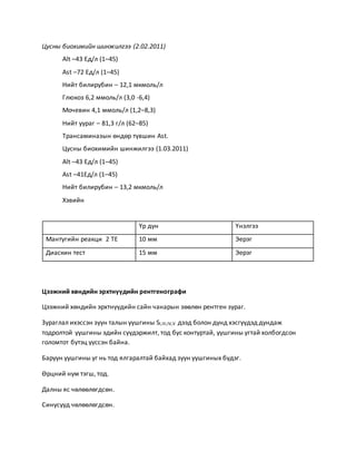 Цусны биохимийн шинжилгээ (2.02.2011) 
Alt –43 Ед/л (1–45) 
Ast –72 Ед/л (1–45) 
Нийт билирубин – 12,1 мкмоль/л 
Глюкоз 6,2 ммоль/л (3,0 -6,4) 
Мочевин 4,1 ммоль/л (1,2–8,3) 
Нийт уураг – 81,3 г/л (62–85) 
Трансаминазын өндөр түвшин Ast. 
Цусны биохимийн шинжилгээ (1.03.2011) 
Alt –43 Ед/л (1–45) 
Ast –41Ед/л (1–45) 
Нийт билирубин – 13,2 мкмоль/л 
Хэвийн 
Үр дүн Үнэлгээ 
Мантугийн реакци 2 ТЕ 10 мм Эерэг 
Диаскин тест 15 мм Эерэг 
Цээжний хөндийн эрхтнүүдийн рентгенографи 
Цээжний хөндийн эрхтнүүдийн сайн чанарын зөөлөн рентген зураг. 
Зураглал ихэссэн зүүн талын уушгины SI,III,IV,V дээд болон дунд хэсгүүдэд дундаж 
тодролтой уушгины эдийн сүүдэржилт, тод бус контуртай, уушгины угтай холбогдсон 
голомтот бүтэц үүссэн байна. 
Баруун уушгины уг нь тод ялгаралтай байхад зуун уушгиных бүдэг. 
Өрцний нум тэгш, тод. 
Далны яс чөлөөлөгдсөн. 
Синусууд чөлөөлөгдсөн. 
 