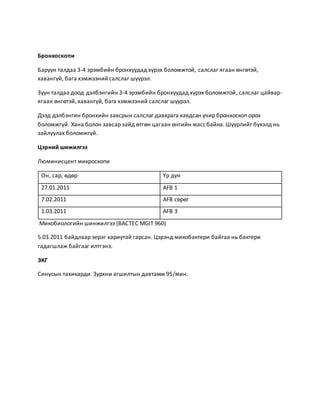 Бронхоскопи 
Баруун талдаа 3-4 эрэмбийн бронхуудад хүрэх боломжтой, салслаг ягаан өнгөтэй, 
хавангүй, бага хэмжээний салслаг шүүрэл. 
Зүүн талдаа доод дэлбэнгийн 3-4 эрэмбийн бронхуудад хүрэх боломжтой, салслаг цайвар- 
ягаан өнгөтэй, хавангүй, бага хэмжээний салслаг шүүрэл. 
Дээд дэлбэнгин бронхийн завсрын салслаг давхрага хавдсан учир бронхоскоп орох 
боломжгүй. Хана болон завсар зайд өтгөн цагаан өнгийн масс байна. Шүүрлийг бүхэлд нь 
зайлуулах боломжгүй. 
Цэрний шижилгээ 
Люминисцент микроскопи 
Он, сар, өдөр Үр дүн 
27.01.2011 AFB 1 
7.02.2011 AFB сөрөг 
1.03.2011 AFB 3 
Микобиологийн шинжилгээ (BACTEC MGIT 960) 
5.03.2011 байдлаар эерэг хариутай гарсан. Цэрэнд микобактери байгаа нь бактери 
гадагшлаж байгааг илтгэнэ. 
ЭКГ 
Синусын тахикарди. Зүрхни агшилтын давтамж 95/мин. 
 