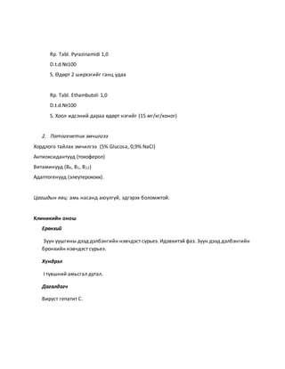 Rp. Tabl. Pyrazinamidi 1,0 
D.t.d.№100 
S. Өдөрт 2 ширхэгийг ганц удаа 
Rp. Tabl. Ethambutoli 1,0 
D.t.d.№100 
S. Хоол идсэний дараа өдөрт нэгийг (15 мг/кг/хоног) 
2. Патогенетик эмчилгээ 
Хордлого тайлах эмчилгээ (5% Glucosa, 0,9% NaCl) 
Антиоксидантууд (токоферол) 
Витаминууд (В6, В1, В12) 
Адаптогенууд (элеутерококк). 
Цаашдын явц: амь насанд аюулгүй, эдгэрэх боломжтой. 
Клиникийн онош 
Ерөнхий 
Зүүн уушгины дээд дэлбэнгийн нэвчдэст сүрьеэ. Идэвхитэй фаз. Зүүн дээд дэлбэнгийн 
бронхийн нэвчдэст сүрьеэ. 
Хүндрэл 
I түвшний амьсгал дутал. 
Дагалдагч 
Вируст гепатит С. 
 