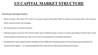 Fixed Income and Equity Markets
• Based on market value, about 70% of the U.S. securities market in December 2004 was made up of securitized debt, such as treasury
bonds, corporate bonds, and mortgages.
• The remaining 30% consisted of equities.
• Although equities account for 30% of total market value of traded securities, investors in equities get nothing at all back from issuers
on the principal invested and only about 15% (or less) of total payments of dividends and interest.
• This distortion in stock values has been building since the 1960s with the popularization of mutual funds and the spread of the
'Common Stock Legend' — an unquestioning belief that stocks are the safest way to hold long-term assets.
US CAPITAL MARKET STRUCTURE
 