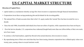 Direction of Capital Flows
• capital market as a mechanism whereby savings flow from investors to corporations through financial intermediaries.
• Corporations invest these savings producing jobs and dividends for the investing public.
• The national flow of funds accounts show that in the U.S. equity market this 'normal' flow has been inverted for over a
decade.
• Since the mid-1980s, households (individuals) have been net sellers of equities, while corporations have been net buyers.
• Over the last two decades, U.S. corporations have redeemed (bought back) more than one trillion dollars of their own stock,
net of new issues.
• In contrast, in the bond markets, capital has flowed in the normal direction, form investors to issuers.
• By repurchasing more of their own stock than they have been issuing, domestic corporations have inflated equity values over
twenty years, causing values to exceed instrinsic worth.
US CAPITAL MARKET STRUCTURE
 