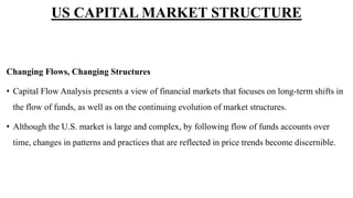 Changing Flows, Changing Structures
• Capital Flow Analysis presents a view of financial markets that focuses on long-term shifts in
the flow of funds, as well as on the continuing evolution of market structures.
• Although the U.S. market is large and complex, by following flow of funds accounts over
time, changes in patterns and practices that are reflected in price trends become discernible.
US CAPITAL MARKET STRUCTURE
 