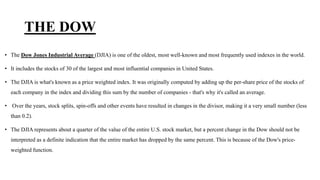 THE DOW
• The Dow Jones Industrial Average (DJIA) is one of the oldest, most well-known and most frequently used indexes in the world.
• It includes the stocks of 30 of the largest and most influential companies in United States.
• The DJIA is what's known as a price weighted index. It was originally computed by adding up the per-share price of the stocks of
each company in the index and dividing this sum by the number of companies - that's why it's called an average.
• Over the years, stock splits, spin-offs and other events have resulted in changes in the divisor, making it a very small number (less
than 0.2).
• The DJIA represents about a quarter of the value of the entire U.S. stock market, but a percent change in the Dow should not be
interpreted as a definite indication that the entire market has dropped by the same percent. This is because of the Dow's price-
weighted function.
 