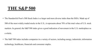 THE S&P 500
• The Standard & Poor's 500 Stock Index is a larger and more diverse index than the DJIA. Made up of
500 of the most widely traded stocks in the U.S., it represents about 70% of the total value of U.S. stock
markets. In general, the S&P 500 index gives a good indication of movement in the U.S. marketplace as
a whole.
• The S&P 500 index includes companies in a variety of sectors, including energy, industrials, information
technology, healthcare, financials and consumer staples.
 
