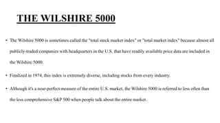 THE WILSHIRE 5000
• The Wilshire 5000 is sometimes called the "total stock market index" or "total market index" because almost all
publicly-traded companies with headquarters in the U.S. that have readily available price data are included in
the Wilshire 5000.
• Finalized in 1974, this index is extremely diverse, including stocks from every industry.
• Although it's a near-perfect measure of the entire U.S. market, the Wilshire 5000 is referred to less often than
the less comprehensive S&P 500 when people talk about the entire market.
 