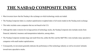 THE NASDAQ COMPOSITE INDEX
• Most investors know that the Nasdaq is the exchange on which technology stocks are traded.
• The Nasdaq Composite Index is a market-capitalization-weighted index of all stocks traded on the Nasdaq stock exchange.
• This index includes some companies that are not based in the U.S.
• Although this index is known for its large portion of technology stocks, the Nasdaq Composite also includes stocks from
financial, industrial, insurance and transportation industries, among others.
• The Nasdaq Composite includes large and small firms but, unlike the Dow and the S&P 500, it also includes many speculative
companies with small market capitalizations.
• Consequently, its movement generally indicates the performance of the technology industry as well as investors' attitudes
toward more speculative stocks.
 