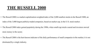 THE RUSSELL 2000
• The Russell 2000 is a market-capitalization-weighted index of the 2,000 smallest stocks in the Russell 3000, an
index of the 3,000 largest publicly-traded companies, based on market cap, in the U.S. stock market.
• The Russell 2000 index gained popularity during the 1990s, when small-cap stocks soared and investors moved
more money to the sector.
• The Russell 2000 is the best-known indicator of the daily performance of small companies in the market; it is not
dominated by a single industry.
 