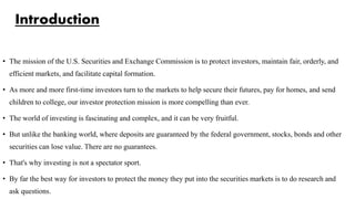 Introduction
• The mission of the U.S. Securities and Exchange Commission is to protect investors, maintain fair, orderly, and
efficient markets, and facilitate capital formation.
• As more and more first-time investors turn to the markets to help secure their futures, pay for homes, and send
children to college, our investor protection mission is more compelling than ever.
• The world of investing is fascinating and complex, and it can be very fruitful.
• But unlike the banking world, where deposits are guaranteed by the federal government, stocks, bonds and other
securities can lose value. There are no guarantees.
• That's why investing is not a spectator sport.
• By far the best way for investors to protect the money they put into the securities markets is to do research and
ask questions.
 