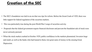 Creation of the SEC
• The SEC's foundation was laid in an era that was ripe for reform. Before the Great Crash of 1929, there was
little support for federal regulation of the securities markets.
• This was particularly true during the post-World War I surge of securities activity.
• Proposals that the federal government require financial disclosure and prevent the fraudulent sale of stock were
never seriously pursued.
• When the stock market crashed in October 1929, public confidence in the markets plummeted. Investors large
and small, as well as the banks who had loaned to them, lost great sums of money in the ensuing Great
Depression.
 