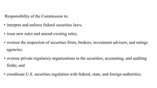 Responsibility of the Commission to:
• interpret and enforce federal securities laws;
• issue new rules and amend existing rules;
• oversee the inspection of securities firms, brokers, investment advisers, and ratings
agencies;
• oversee private regulatory organizations in the securities, accounting, and auditing
fields; and
• coordinate U.S. securities regulation with federal, state, and foreign authorities.
 