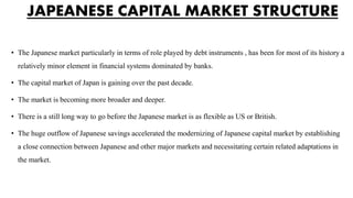 JAPEANESE CAPITAL MARKET STRUCTURE
• The Japanese market particularly in terms of role played by debt instruments , has been for most of its history a
relatively minor element in financial systems dominated by banks.
• The capital market of Japan is gaining over the past decade.
• The market is becoming more broader and deeper.
• There is a still long way to go before the Japanese market is as flexible as US or British.
• The huge outflow of Japanese savings accelerated the modernizing of Japanese capital market by establishing
a close connection between Japanese and other major markets and necessitating certain related adaptations in
the market.
 