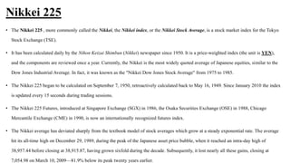 Nikkei 225
• The Nikkei 225 , more commonly called the Nikkei, the Nikkei index, or the Nikkei Stock Average, is a stock market index for the Tokyo
Stock Exchange (TSE).
• It has been calculated daily by the Nihon Keizai Shimbun (Nikkei) newspaper since 1950. It is a price-weighted index (the unit is YEN),
and the components are reviewed once a year. Currently, the Nikkei is the most widely quoted average of Japanese equities, similar to the
Dow Jones Industrial Average. In fact, it was known as the "Nikkei Dow Jones Stock Average" from 1975 to 1985.
• The Nikkei 225 began to be calculated on September 7, 1950, retroactively calculated back to May 16, 1949. Since January 2010 the index
is updated every 15 seconds during trading sessions.
• The Nikkei 225 Futures, introduced at Singapore Exchange (SGX) in 1986, the Osaka Securities Exchange (OSE) in 1988, Chicago
Mercantile Exchange (CME) in 1990, is now an internationally recognized futures index.
• The Nikkei average has deviated sharply from the textbook model of stock averages which grow at a steady exponential rate. The average
hit its all-time high on December 29, 1989, during the peak of the Japanese asset price bubble, when it reached an intra-day high of
38,957.44 before closing at 38,915.87, having grown sixfold during the decade. Subsequently, it lost nearly all these gains, closing at
7,054.98 on March 10, 2009—81.9% below its peak twenty years earlier.
 
