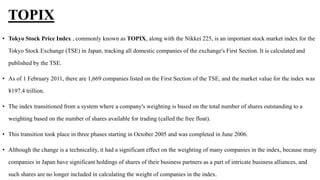 TOPIX
• Tokyo Stock Price Index , commonly known as TOPIX, along with the Nikkei 225, is an important stock market index for the
Tokyo Stock Exchange (TSE) in Japan, tracking all domestic companies of the exchange's First Section. It is calculated and
published by the TSE.
• As of 1 February 2011, there are 1,669 companies listed on the First Section of the TSE, and the market value for the index was
¥197.4 trillion.
• The index transitioned from a system where a company's weighting is based on the total number of shares outstanding to a
weighting based on the number of shares available for trading (called the free float).
• This transition took place in three phases starting in October 2005 and was completed in June 2006.
• Although the change is a technicality, it had a significant effect on the weighting of many companies in the index, because many
companies in Japan have significant holdings of shares of their business partners as a part of intricate business alliances, and
such shares are no longer included in calculating the weight of companies in the index.
 