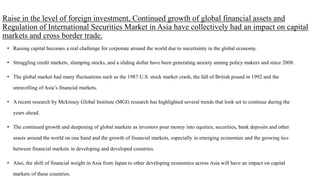 Raise in the level of foreign investment, Continued growth of global financial assets and
Regulation of International Securities Market in Asia have collectively had an impact on capital
markets and cross border trade.
• Raising capital becomes a real challenge for corporate around the world due to uncertainty in the global economy.
• Struggling credit markets, slumping stocks, and a sliding dollar have been generating anxiety among policy makers and since 2008.
• The global market had many fluctuations such as the 1987 U.S. stock market crash, the fall of British pound in 1992 and the
unravelling of Asia’s financial markets.
• A recent research by Mckinsey Global Institute (MGI) research has highlighted several trends that look set to continue during the
years ahead.
• The continued growth and deepening of global markets as investors pour money into equities, securities, bank deposits and other
assets around the world on one hand and the growth of financial markets, especially in emerging economies and the growing ties
between financial markets in developing and developed countries.
• Also, the shift of financial weight in Asia from Japan to other developing economies across Asia will have an impact on capital
markets of these countries.
 