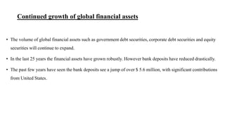 Continued growth of global financial assets
• The volume of global financial assets such as government debt securities, corporate debt securities and equity
securities will continue to expand.
• In the last 25 years the financial assets have grown robustly. However bank deposits have reduced drastically.
• The past few years have seen the bank deposits see a jump of over $ 5.6 million, with significant contributions
from United States.
 