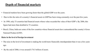 Depth of financial markets
• Financial markets have been growing faster than the global GDP over the years.
• Due to this the ratio of a country’s financial assets to GDP has been rising constantly over the past few years.
• In 1990, only 33 countries had financial assets whose value exceeded the value of their GDP’s. By 2006, this
figure had more than doubled to 72 countries
• Brazil, China, India are some of the few countries whose financial assets have outnumbered the country’s Gross
National Product (GNP).
Raise in the level of foreign investment
• The raise in the level of investment is making the world more financially interdependent than it was a few years
ago.
• By the end of 2006, it was around $ 74.5 trillion of assets.
 
