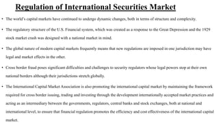Regulation of International Securities Market
• The world’s capital markets have continued to undergo dynamic changes, both in terms of structure and complexity.
• The regulatory structure of the U.S. Financial system, which was created as a response to the Great Depression and the 1929
stock market crash was designed with a national market in mind.
• The global nature of modern capital markets frequently means that new regulations are imposed in one jurisdiction may have
legal and market effects in the other.
• Cross border fraud poses significant difficulties and challenges to security regulators whose legal powers stop at their own
national borders although their jurisdictions stretch globally.
• The International Capital Market Association is also promoting the international capital market by maintaining the framework
required for cross border issuing, trading and investing through the development internationally accepted market practices and
acting as an intermediary between the governments, regulators, central banks and stock exchanges, both at national and
international level, to ensure that financial regulation promotes the efficiency and cost effectiveness of the international capital
market.
 