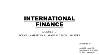 INTERNATIONAL
FINANCE
MODULE – 3
TOPICS :- AMERICAN & JAPANESE CAPITAL MARKET
PRESENTED BY ,
ABHILASH ARAVIND
ALAN MATHEW GEORGE
AKHIL P CHANDRAN
 