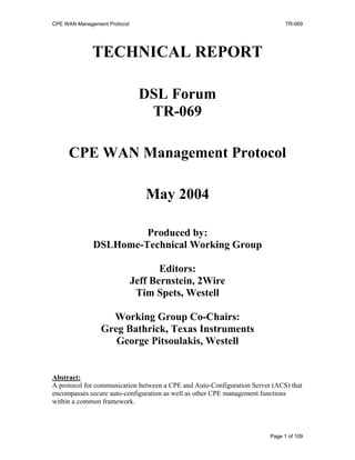 CPE WAN Management Protocol TR-069
TECHNICAL REPORT
DSL Forum
TR-069
CPE WAN Management Protocol
May 2004
Produced by:
DSLHome-Technical Working Group
Editors:
Jeff Bernstein, 2Wire
Tim Spets, Westell
Working Group Co-Chairs:
Greg Bathrick, Texas Instruments
George Pitsoulakis, Westell
Abstract:
A protocol for communication between a CPE and Auto-Configuration Server (ACS) that
encompasses secure auto-configuration as well as other CPE management functions
within a common framework.
Page 1 of 109
 
