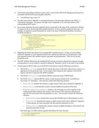 CPE WAN Management Protocol TR-069
• All elements and attributes defined as part of this version of the CPE WAN Management Protocol are
associated with the following namespace identifier:
• “urn:dslforum-org:cwmp-1-0”
• The data types used in Appendix A correspond directly to the data types defined in the SOAP 1.1
serialization namespace. (In general, the types used in Appendix A are restricted subsets of the
corresponding SOAP types.)
• For an array argument, the given argument name corresponds to the name of the overall array element.
No names are given for the individual member elements, so these should be named by their type. For
example, an argument named ParameterList, which is an array of ParameterValueStruct structures,
would be encoded as:
<ParameterList soap:arrayType="cwmp:ParameterValueStruct[2]">
<ParameterValueStruct>
<name>Parameter1</name>
<value xsi:type="someType">1234</value>
</ParameterValueStruct>
<ParameterValueStruct>
<name>Parameter2</name>
<value xsi:type="someType">5678</value>
</ParameterValueStruct>
</ParameterList>
• Regarding the SOAP specification for encoding RPC methods (section 7 of [8]), for each method
defined in Appendix A, each argument listed in the method call represents an [in] parameter, while
each argument listed in the method response represents an [out] parameter. There are no [in/out]
parameters used.
• The RPC methods defined use the standard SOAP naming convention whereby the response message
corresponding to a given method is named by adding the “Response” prefix to the name of the method.
• A fault response MUST make use of the SOAP Fault element using the following conventions:
• The SOAP faultcode element MUST indicate the source of the fault, either Client or Server, as
appropriate for the particular fault. In this usage, Client represents the originator of the SOAP
request, and Server represents the SOAP responder.
• The SOAP faultstring sub-element MUST contain the string “CWMP fault”.
• The SOAP detail element MUST contain a Fault structure defined in the “urn:dslforum-
org:cwmp-1-0” namespace. This structure contains the following elements:
o A FaultCode element that contains a single numeric fault code as defined in Appendix A.
o A FaultString element that contains a human readable description of the fault.
o A SetParameterValuesFault element, to be used only in an error response to the
SetParameterValues method, that contains a list of one or more structures indicating the
specific fault associated with each parameter in error. This structure contains the following
elements:
o A ParameterName element that contains the full path name of the parameter in error.
o A FaultCode element that contains a single numeric fault code as defined in Appendix
A that indicates the fault associated with the particular parameter in error.
o A FaultString element that contains a human readable description of the fault for the
particular parameter in error.
The following is an XML-schema segment that defines the Fault structure:
<xs:element Name="Fault">
<xs:complexType>
Page 19 of 109
 