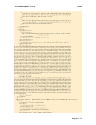 CPE WAN Management Protocol TR-069
<G>
9+GghdabPd7LvKtcNrhXuXmUr7v6OuqC+VdMCz0HgmdRWVeOutRZT+ZxBxCBgLRJFn
Ej6EwoFhO3zwkyjMim4TwWeotUfI0o4KOuHiuzpnWRbqN/C/ohNWLx+2J6ASQ7zKTx
vqhRkImog9/hWuWfBpKLZl6Ae1UlZAFMO/7PSSo=
</G>
<Y>
TBASA/mjLI8bc2KM7u9X6nHHvjmPgZtTBhr1/Fzs2AkdYCYMwyy+v+OXU7u5e18JuK
G7/uolVhjXNSn6ZgObF+wuMoyP/OUmNbSkdN1aRXXHPRsW2CcG3vjfV+Csg/LP3zfD
xDkImsC8LuKXht/g4+nksA/3icRQXWagQJU9pUQ=
</Y>
</DSAKeyValue>
</KeyValue>
<X509Data>
<X509IssuerSerial>
<X509IssuerName>
EMAILADDRESS=name@2wire.com,CN=2Wire,OU=CMS,O=2Wire,L=San20Jose,
ST=California,C=US
</X509IssuerName>
<X509SerialNumber>4</X509SerialNumber>
</X509IssuerSerial>
<X509SubjectName>
CN=eng.bba.certs.2wire.com,OU=CMS,O=2Wire,L=San20Jose,ST=CA,C=US
</X509SubjectName>
<X509Certificate>
MIIEUjCCA7ugAwIBAgIBBDANBgkqhkiG9w0BAQUFADCBhDELMAkGA1UEBhMCVVMxEzARBgNVBAgT
CkNhbGlmb3JuaWExETAPBgNVBAcTCFNhbiBKb3NlMQ4wDAYDVQQKEwUyV2lyZTEMMAoGA1UECxMD
Q01TMQ4wDAYDVQQDEwUyV2lyZTEfMB0GCSqGSIb3DQEJARYQZWJyb3duQDJ3aXJlLmNvbTAeFw0w
MjA5MDUyMDU4MTZaFw0xMjA5MDIyMDU4MTZaMG0xCzAJBgNVBAYTAlVTMQswCQYDVQQIEwJDQTER
MA8GA1UEBxMIU2FuIEpvc2UxDjAMBgNVBAoTBTJXaXJlMQwwCgYDVQQLEwNDTVMxIDAeBgNVBAMT
F2VuZy5iYmEuY2VydHMuMndpcmUuY29tMIIBtzCCASwGByqGSM44BAEwggEfAoGBAP1/U4EddRIp
Ut9KnC7s5Of2EbdSPO9EAMMeP4C2USZpRV1AIlH7WT2NWPq/xfW6MPbLm1Vs14E7gB00b/JmYLdr
mVClpJ+f6AR7ECLCT7up1/63xhv4O1fnxqimFQ8E+4P208UewwI1VBNaFpEy9nXzrith1yrv8iID
GZ3RSAHHAhUAl2BQjxUjC8yykrmCouuEC/BYHPUCgYEA9+GghdabPd7LvKtcNrhXuXmUr7v6OuqC
+VdMCz0HgmdRWVeOutRZT+ZxBxCBgLRJFnEj6EwoFhO3zwkyjMim4TwWeotUfI0o4KOuHiuzpnWR
bqN/C/ohNWLx+2J6ASQ7zKTxvqhRkImog9/hWuWfBpKLZl6Ae1UlZAFMO/7PSSoDgYQAAoGATBAS
A/mjLI8bc2KM7u9X6nHHvjmPgZtTBhr1/Fzs2AkdYCYMwyy+v+OXU7u5e18JuKG7/uolVhjXNSn6
ZgObF+wuMoyP/OUmNbSkdN1aRXXHPRsW2CcG3vjfV+Csg/LP3zfDxDkImsC8LuKXht/g4+nksA/3
icRQXWagQJU9pUSjgdAwgc0wHQYDVR0OBBYEFMTl/ebdHLjaEoSS1PcLCAdFX32qMIGbBgNVHSME
gZMwgZChgYqkgYcwgYQxCzAJBgNVBAYTAlVTMRMwEQYDVQQIEwpDYWxpZm9ybmlhMREwDwYDVQQH
EwhTYW4gSm9zZTEOMAwGA1UEChMFMldpcmUxDDAKBgNVBAsTA0NNUzEOMAwGA1UEAxMFMldpcmUx
HzAdBgkqhkiG9w0BCQEWEGVicm93bkAyd2lyZS5jb22CAQAwDgYDVR0PAQH/BAQDAgeAMA0GCSqG
SIb3DQEBBQUAA4GBAF1PGAbyvA0p+6o7nXfF3jzAdoHdaZh55C8sOQ9J62IF8D1jl6JxR7pjcCp2
iYmWkwQMncGfq+X8xP7BIqntDmIlYXuDTlXbyxXsu6lnT7nCbJwMwlLOxFwN+Axy7BM3NkAFE5Mb
aaoJWtmD1QrvcAFfDhLeBT+tIRueK7Pq9LDS
</X509Certificate>
<X509Certificate>
MIICeTCCAeICAQAwDQYJKoZIhvcNAQEEBQAwgYQxCzAJBgNVBAYTAlVTMRMwEQYDVQQIEwpDYWxp
Zm9ybmlhMREwDwYDVQQHEwhTYW4gSm9zZTEOMAwGA1UEChMFMldpcmUxDDAKBgNVBAsTA0NNUzEO
MAwGA1UEAxMFMldpcmUxHzAdBgkqhkiG9w0BCQEWEGVicm93bkAyd2lyZS5jb20wHhcNMDEwNzMx
MDMwNjQ5WhcNMDcwMTIxMDMwNjQ5WjCBhDELMAkGA1UEBhMCVVMxEzARBgNVBAgTCkNhbGlmb3Ju
aWExETAPBgNVBAcTCFNhbiBKb3NlMQ4wDAYDVQQKEwUyV2lyZTEMMAoGA1UECxMDQ01TMQ4wDAYD
VQQDEwUyV2lyZTEfMB0GCSqGSIb3DQEJARYQZWJyb3duQDJ3aXJlLmNvbTCBnzANBgkqhkiG9w0B
AQEFAAOBjQAwgYkCgYEA1ISJbL6i0J/6SBoet3aA8fki8s7pb/QUZueWj+0YKoDaQWh4MUCT0K06
N/0Z2cLMVg8JyezEpdnh3lVM/Ni5ow2Mst4dpdccQQEHouqwNUWIBFU196/LPRyLjoM2NeIXSKMj
AdPwvcenxmqeVBr/ZUmr4JQpdSI2AZJuHvCIjUsCAwEAATANBgkqhkiG9w0BAQQFAAOBgQBa3CCX
ga9L0qrGWxpNj312Az+tYz8bpEp2e2pAVrJHdW/CJ0uRlE341oTkhfYFa5CuuieF7Jcwf1B3+cGo
JrLWqeKqsNnrbmMFC/9hnrLlgZKEKi0POaGSFS/Pw9nodGWFZCiaQmeG+J6CWeASiFMdwgRGvESW
axfzzIKiXsXwkA==
</X509Certificate>
</X509Data>
</KeyInfo>
<dsig:Object xmlns="" xmlns:dsig="http://www.w3.org/2000/09/xmldsig#" Id="option0">
<Option>
<VSerialNum>987654321</VSerialNum>
<DeviceId>
<Manufacturer>2Wire</Manufacturer>
<OUI>00D09E</OUI>
<ProductClass>Gateway</ProductClass>
<SerialNumber>123456789</SerialNumber>
</DeviceId>
<OptionIdent>First option name</OptionIdent>
Page 94 of 109
 