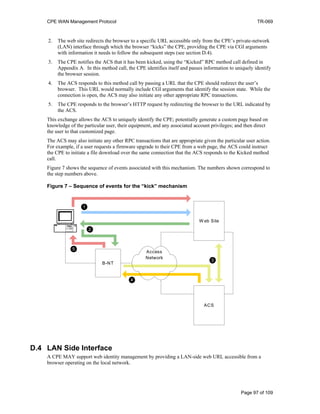 CPE WAN Management Protocol TR-069
2. The web site redirects the browser to a specific URL accessible only from the CPE’s private-network
(LAN) interface through which the browser “kicks” the CPE, providing the CPE via CGI arguments
with information it needs to follow the subsequent steps (see section D.4).
3. The CPE notifies the ACS that it has been kicked, using the “Kicked” RPC method call defined in
Appendix A. In this method call, the CPE identifies itself and passes information to uniquely identify
the browser session.
4. The ACS responds to this method call by passing a URL that the CPE should redirect the user’s
browser. This URL would normally include CGI arguments that identify the session state. While the
connection is open, the ACS may also initiate any other appropriate RPC transactions.
5. The CPE responds to the browser’s HTTP request by redirecting the browser to the URL indicated by
the ACS.
This exchange allows the ACS to uniquely identify the CPE; potentially generate a custom page based on
knowledge of the particular user, their equipment, and any associated account privileges; and then direct
the user to that customized page.
The ACS may also initiate any other RPC transactions that are appropriate given the particular user action.
For example, if a user requests a firmware upgrade to their CPE from a web page, the ACS could instruct
the CPE to initiate a file download over the same connection that the ACS responds to the Kicked method
call.
Figure 7 shows the sequence of events associated with this mechanism. The numbers shown correspond to
the step numbers above.
Figure 7 – Sequence of events for the “kick” mechanism
B-NT
ACS
W eb Site
Access
Network
1
2
3
4
5
D.4 LAN Side Interface
A CPE MAY support web identity management by providing a LAN-side web URL accessible from a
browser operating on the local network.
Page 97 of 109
 