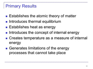 10
Primary Results
 Establishes the atomic theory of matter
 Introduces thermal equilibrium
 Establishes heat as energy
 Introduces the concept of internal energy
 Creates temperature as a measure of internal
energy
 Generates limitations of the energy
processes that cannot take place
 