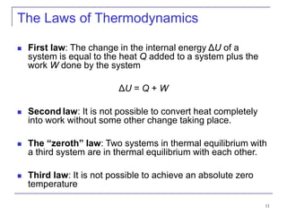 11
The Laws of Thermodynamics
 First law: The change in the internal energy ΔU of a
system is equal to the heat Q added to a system plus the
work W done by the system
ΔU = Q + W
 Second law: It is not possible to convert heat completely
into work without some other change taking place.
 The “zeroth” law: Two systems in thermal equilibrium with
a third system are in thermal equilibrium with each other.
 Third law: It is not possible to achieve an absolute zero
temperature
 