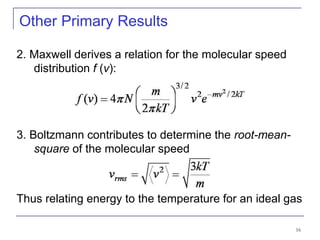 16
Other Primary Results
2. Maxwell derives a relation for the molecular speed
distribution f (v):
3. Boltzmann contributes to determine the root-mean-
square of the molecular speed
Thus relating energy to the temperature for an ideal gas
 