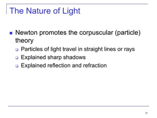 20
The Nature of Light
 Newton promotes the corpuscular (particle)
theory
 Particles of light travel in straight lines or rays
 Explained sharp shadows
 Explained reflection and refraction
 