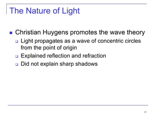 21
The Nature of Light
 Christian Huygens promotes the wave theory
 Light propagates as a wave of concentric circles
from the point of origin
 Explained reflection and refraction
 Did not explain sharp shadows
 