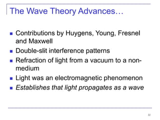 22
The Wave Theory Advances…
 Contributions by Huygens, Young, Fresnel
and Maxwell
 Double-slit interference patterns
 Refraction of light from a vacuum to a non-
medium
 Light was an electromagnetic phenomenon
 Establishes that light propagates as a wave
 