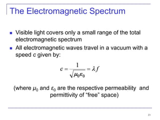 23
The Electromagnetic Spectrum
 Visible light covers only a small range of the total
electromagnetic spectrum
 All electromagnetic waves travel in a vacuum with a
speed c given by:
(where μ0 and ε0 are the respective permeability and
permittivity of “free” space)
 