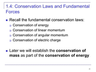 24
1.4: Conservation Laws and Fundamental
Forces
 Recall the fundamental conservation laws:
 Conservation of energy
 Conservation of linear momentum
 Conservation of angular momentum
 Conservation of electric charge
 Later we will establish the conservation of
mass as part of the conservation of energy
 