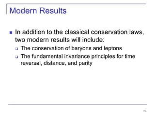 25
Modern Results
 In addition to the classical conservation laws,
two modern results will include:
 The conservation of baryons and leptons
 The fundamental invariance principles for time
reversal, distance, and parity
 