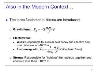 26
Also in the Modern Context…
 The three fundamental forces are introduced
 Gravitational:
 Electroweak
 Weak: Responsible for nuclear beta decay and effective only
over distances of ~10−15 m
 Electromagnetic: (Coulomb force)
 Strong: Responsible for “holding” the nucleus together and
effective less than ~10−15 m
 