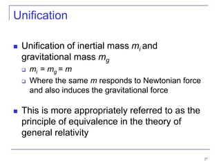 27
Unification
 Unification of inertial mass mi and
gravitational mass mg
 mi = mg = m
 Where the same m responds to Newtonian force
and also induces the gravitational force
 This is more appropriately referred to as the
principle of equivalence in the theory of
general relativity
 