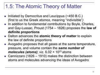 30
1.5: The Atomic Theory of Matter
 Initiated by Democritus and Leucippus (~450 B.C.)
(first to us the Greek atomos, meaning “indivisible”)
 In addition to fundamental contributions by Boyle, Charles,
and Gay-Lussac, Proust (1754 – 1826) proposes the law of
definite proportions
 Dalton advances the atomic theory of matter to explain
the law of definite proportions
 Avogadro proposes that all gases at the same temperature,
pressure, and volume contain the same number of
molecules (atoms); viz. 6.02 × 1023 atoms
 Cannizzaro (1826 – 1910) makes the distinction between
atoms and molecules advancing the ideas of Avogadro.
 