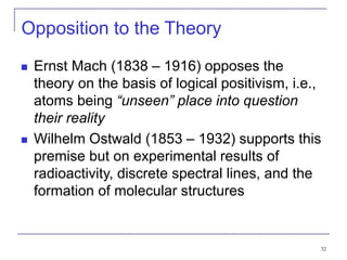 32
Opposition to the Theory
 Ernst Mach (1838 – 1916) opposes the
theory on the basis of logical positivism, i.e.,
atoms being “unseen” place into question
their reality
 Wilhelm Ostwald (1853 – 1932) supports this
premise but on experimental results of
radioactivity, discrete spectral lines, and the
formation of molecular structures
 