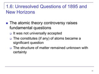 34
1.6: Unresolved Questions of 1895 and
New Horizons
 The atomic theory controversy raises
fundamental questions
 It was not universally accepted
 The constitutes (if any) of atoms became a
significant question
 The structure of matter remained unknown with
certainty
 