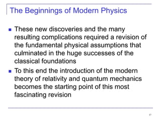 37
The Beginnings of Modern Physics
 These new discoveries and the many
resulting complications required a revision of
the fundamental physical assumptions that
culminated in the huge successes of the
classical foundations
 To this end the introduction of the modern
theory of relativity and quantum mechanics
becomes the starting point of this most
fascinating revision
 