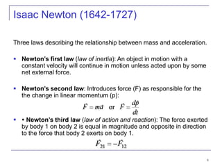 6
Three laws describing the relationship between mass and acceleration.
 Newton’s first law (law of inertia): An object in motion with a
constant velocity will continue in motion unless acted upon by some
net external force.
 Newton’s second law: Introduces force (F) as responsible for the
the change in linear momentum (p):
  Newton’s third law (law of action and reaction): The force exerted
by body 1 on body 2 is equal in magnitude and opposite in direction
to the force that body 2 exerts on body 1.
Isaac Newton (1642-1727)
 