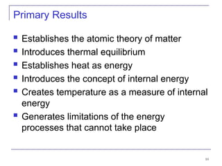 10
Primary Results
 Establishes the atomic theory of matter
 Introduces thermal equilibrium
 Establishes heat as energy
 Introduces the concept of internal energy
 Creates temperature as a measure of internal
energy
 Generates limitations of the energy
processes that cannot take place
 