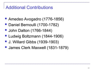 13
Additional Contributions
 Amedeo Avogadro (1776-1856)
 Daniel Bernoulli (1700-1782)
 John Dalton (1766-1844)
 Ludwig Boltzmann (1844-1906)
 J. Willard Gibbs (1939-1903)
 James Clerk Maxwell (1831-1879)
 