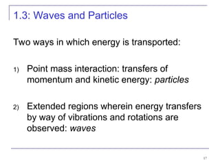 17
1.3: Waves and Particles
Two ways in which energy is transported:
1) Point mass interaction: transfers of
momentum and kinetic energy: particles
2) Extended regions wherein energy transfers
by way of vibrations and rotations are
observed: waves
 